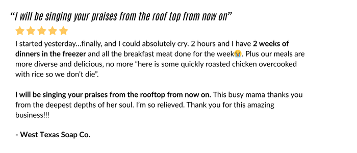 I started yesterday, finally, and I could absolutely cry. 2 hours and i have 2 weeks of dinners in the freezer and all the breakfast meat done for the week. Plus our meals are more diverse and delicious, no more "here is some quickly roasted chicken overcooked with rice so we don't die." I will be singing your praises form the rooftop from now on. This busy mama thanks you from the deepest depths of her soul. I'm so relieved. Thank you for this amazing business! West Texas Soap Co.