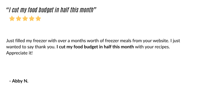 Just filled my freezer with over a months worth of freezer meals from your website. I just wanted to say thank you. I cut my food budget in half this month with your recipes. Appreciate it! Abby N.
