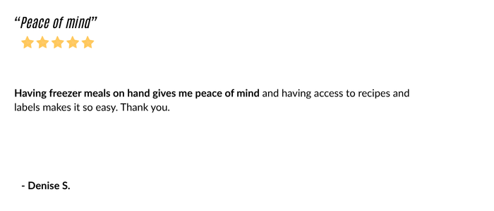 Testimonial: Having freezer meals on hand gives me peace of mind and having access to recipes and labels makes it so easy. Thank you. Denise S.